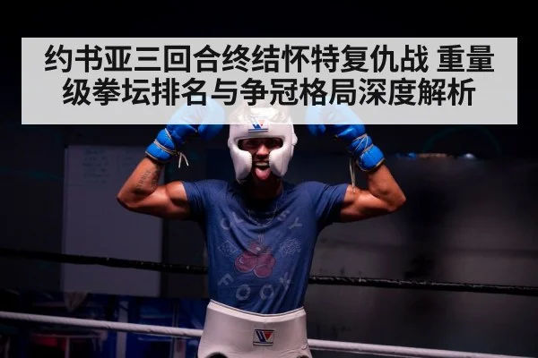约书亚三回合终结怀特复仇战 重量级拳坛排名与争冠格局深度解析